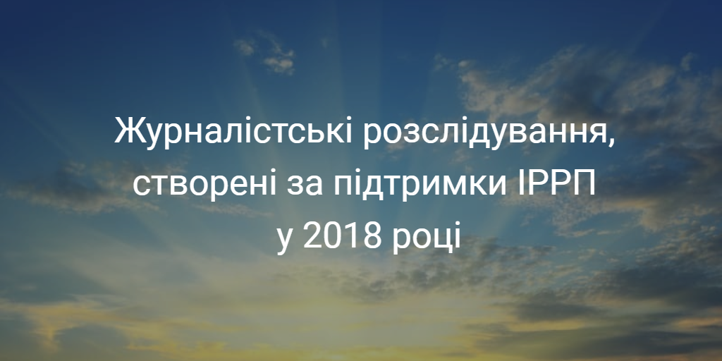 Журналістські розслідування, що створені за підтримки ІРРП у 2018 році